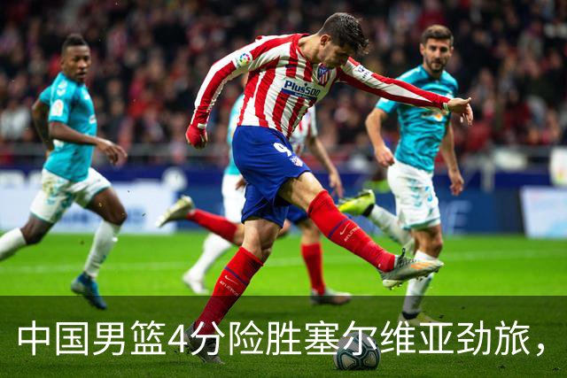 中国男篮4分险胜塞尔维亚劲旅，徐昕10分8板4封盖，王俊杰18+14